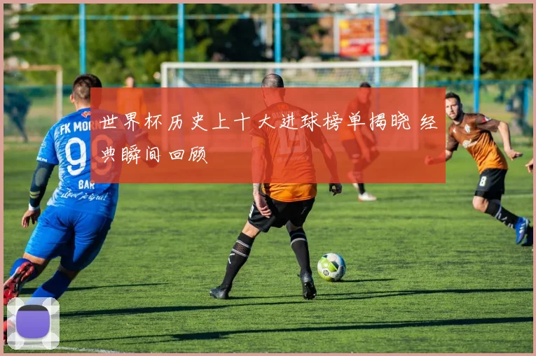 世界杯历史上十大进球榜单揭晓 经典瞬间回顾