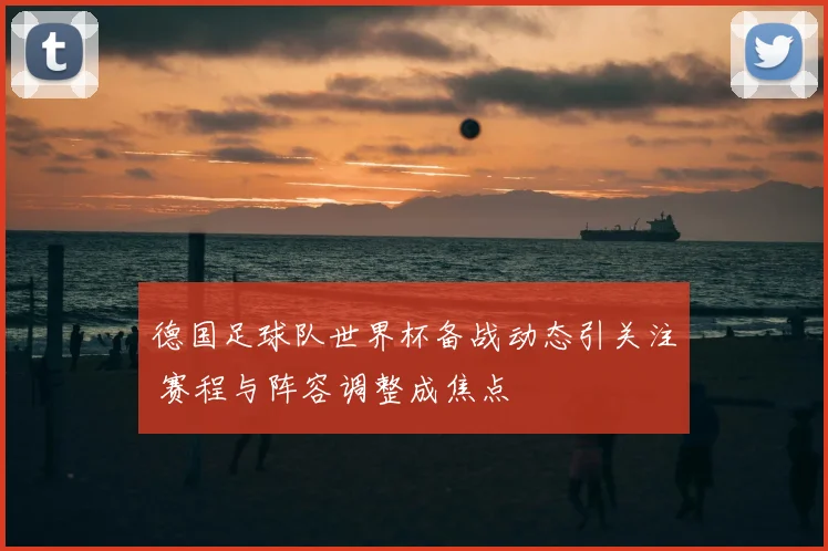 德国足球队世界杯备战动态引关注 赛程与阵容调整成焦点