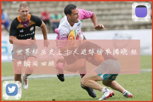 世界杯历史上十大进球榜单揭晓 经典瞬间回顾